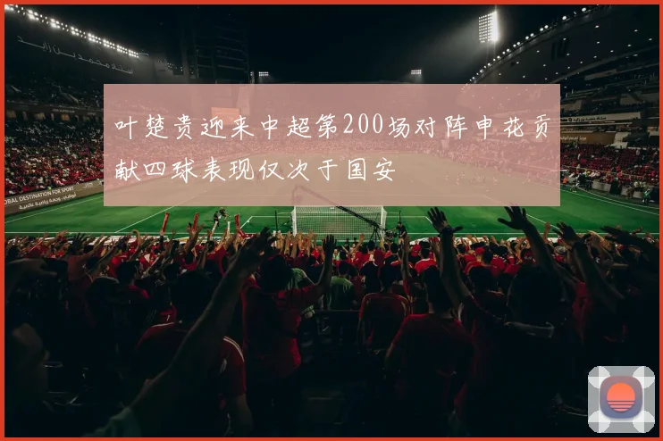 叶楚贵迎来中超第200场对阵申花贡献四球表现仅次于国安