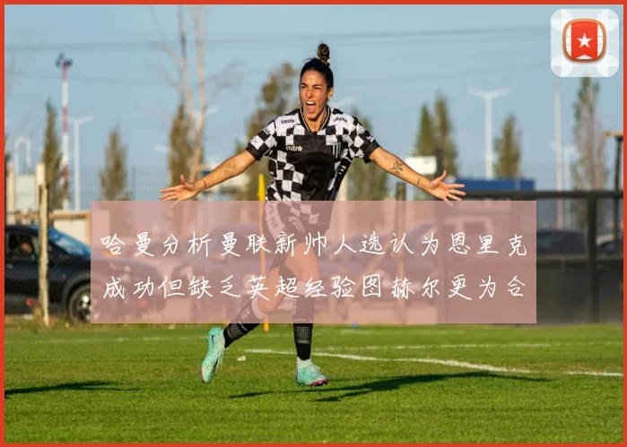 哈曼分析曼联新帅人选认为恩里克成功但缺乏英超经验图赫尔更为合适