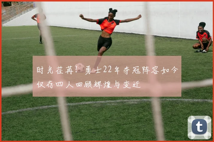 时光荏苒！勇士22年夺冠阵容如今仅存四人回顾辉煌与变迁