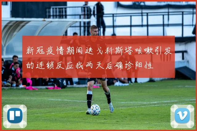 新冠疫情期间迭戈科斯塔咳嗽引发的连锁反应我两天后确诊阳性