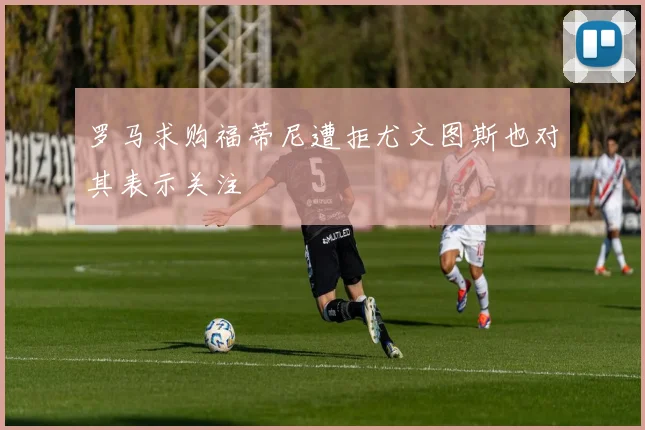 罗马求购福蒂尼遭拒尤文图斯也对其表示关注