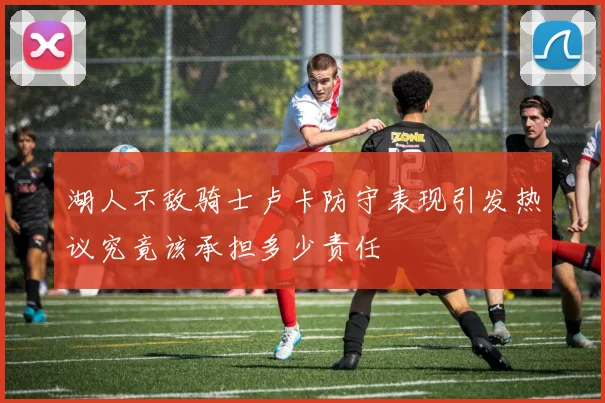 湖人不敌骑士卢卡防守表现引发热议究竟该承担多少责任