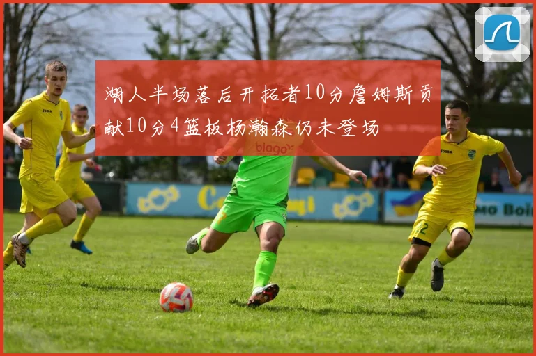 湖人半场落后开拓者10分詹姆斯贡献10分4篮板杨瀚森仍未登场