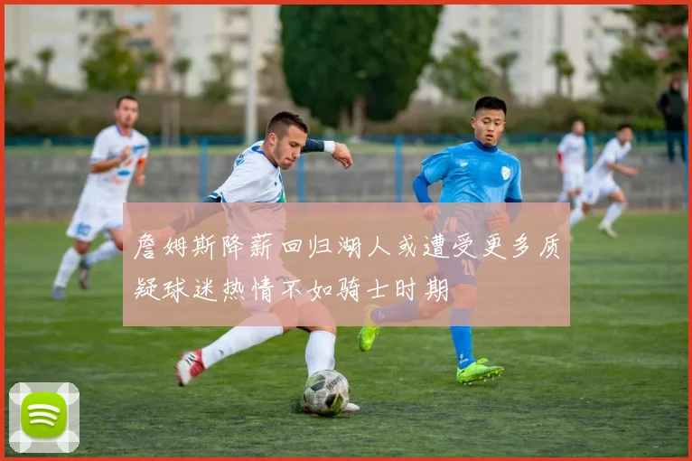 詹姆斯降薪回归湖人或遭受更多质疑球迷热情不如骑士时期