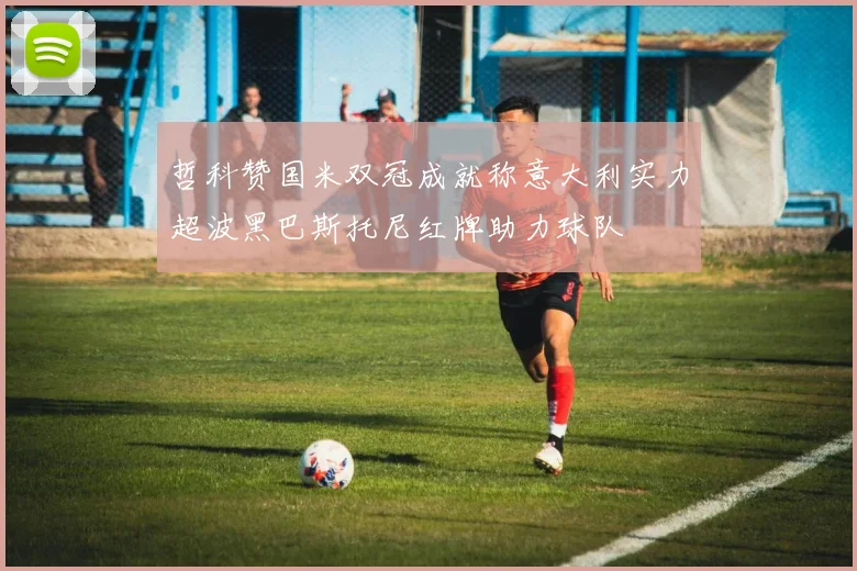 哲科赞国米双冠成就称意大利实力超波黑巴斯托尼红牌助力球队
