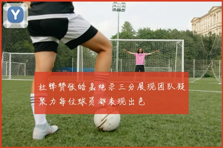 杜锋赞张皓嘉绝杀三分展现团队凝聚力每位球员都表现出色