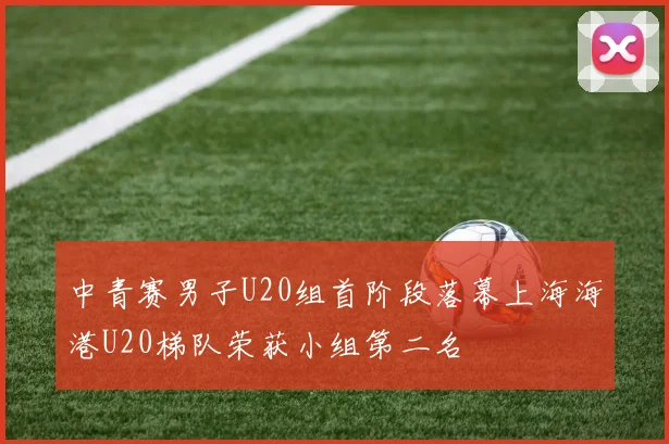中青赛男子U20组首阶段落幕上海海港U20梯队荣获小组第二名