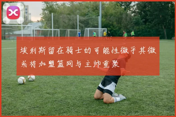 埃利斯留在骑士的可能性微乎其微或将加盟篮网与主帅重聚