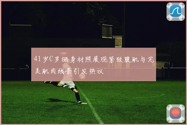 41岁C罗晒身材照展现紧致腹肌与完美肌肉线条引发热议