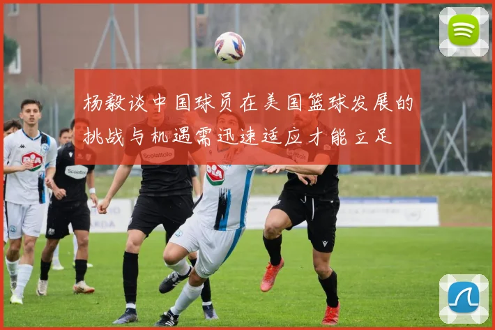 杨毅谈中国球员在美国篮球发展的挑战与机遇需迅速适应才能立足