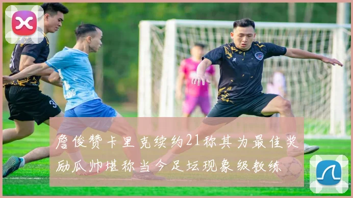 詹俊赞卡里克续约21称其为最佳奖励瓜帅堪称当今足坛现象级教练
