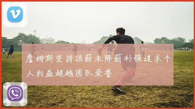 詹姆斯坚持顶薪未降薪补强追求个人利益超越团队荣誉
