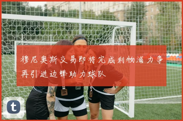 穆尼奥斯交易即将完成利物浦力争再引进边锋助力球队