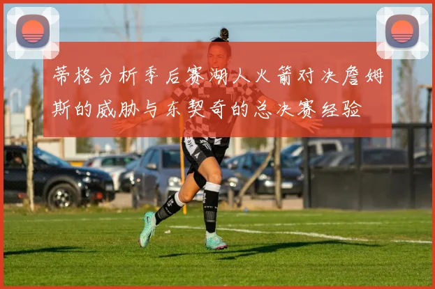 蒂格分析季后赛湖人火箭对决詹姆斯的威胁与东契奇的总决赛经验