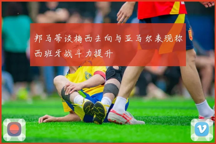 邦马蒂谈梅西去向与亚马尔表现称西班牙战斗力提升