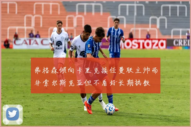 弗格森倾向卡里克接任曼联主帅而非索尔斯克亚但不看好长期执教