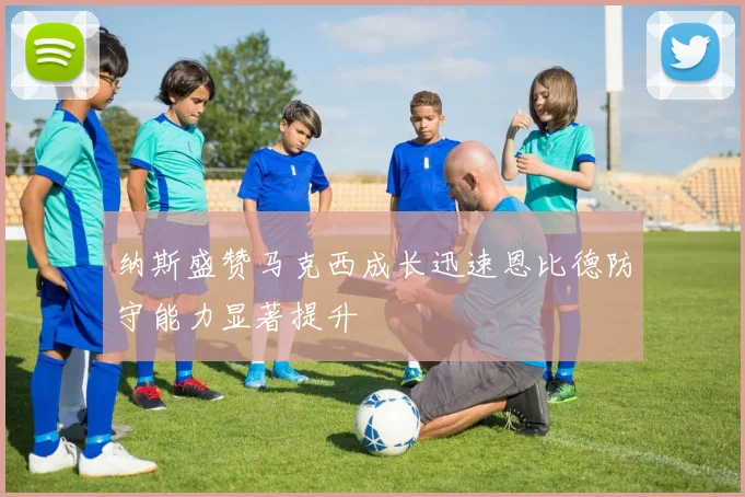 纳斯盛赞马克西成长迅速恩比德防守能力显著提升