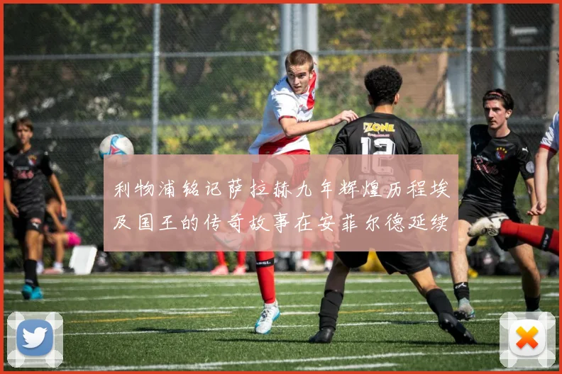 利物浦铭记萨拉赫九年辉煌历程埃及国王的传奇故事在安菲尔德延续
