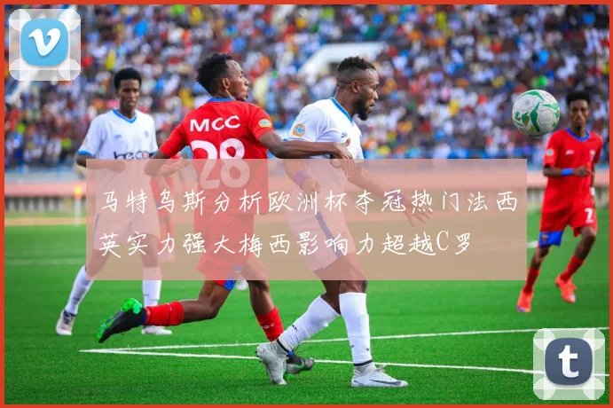 马特乌斯分析欧洲杯夺冠热门法西英实力强大梅西影响力超越C罗