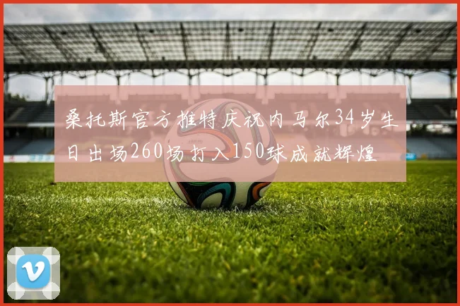 桑托斯官方推特庆祝内马尔34岁生日出场260场打入150球成就辉煌