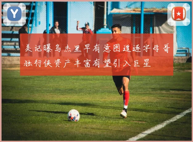 美记曝乌杰里早有意图追逐字母哥独行侠资产丰富有望引入巨星