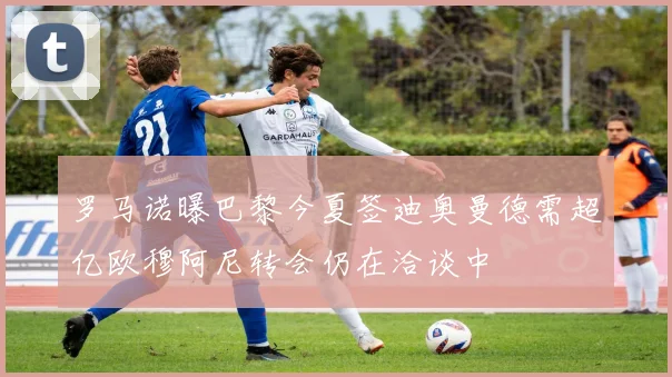 罗马诺曝巴黎今夏签迪奥曼德需超亿欧穆阿尼转会仍在洽谈中